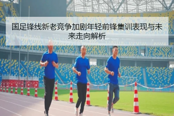 国足锋线新老竞争加剧年轻前锋集训表现与未来走向解析 | Leyu